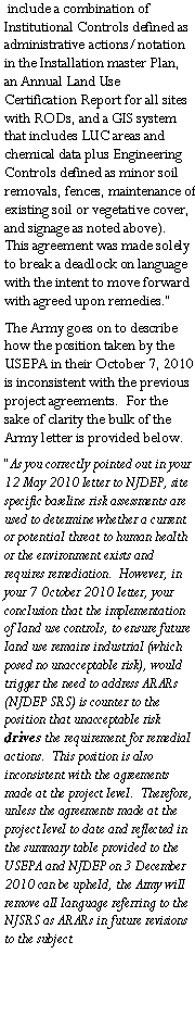 Text Box:  include a combination of Institutional Controls defined as administrative actions/notation in the Installation master Plan, an Annual Land Use Certification Report for all sites with RODs, and a GIS system that includes LUC areas and chemical data plus Engineering Controls defined as minor soil removals, fences, maintenance of existing soil or vegetative cover, and signage as noted above).  This agreement was made solely to break a deadlock on language with the intent to move forward with agreed upon remedies.�The Army goes on to describe how the position taken by the USEPA in their October 7, 2010 is inconsistent with the previous project agreements.  For the sake of clarity the bulk of the Army letter is provided below.�As you correctly pointed out in your 12 May 2010 letter to NJDEP, site specific baseline risk assessments are used to determine whether a current or potential threat to human health or the environment exists and requires remediation.  However, in your 7 October 2010 letter, your conclusion that the implementation of land use controls, to ensure future land use remains industrial (which posed no unacceptable risk), would trigger the need to address ARARs (NJDEP SRS) is counter to the position that unacceptable risk drives the requirement for remedial actions.  This position is also inconsistent with the agreements made at the project level.  Therefore, unless the agreements made at the project level to date and reflected in the summary table provided to the USEPA and NJDEP on 3 December 2010 can be upheld, the Army will remove all language referring to the NJSRS as ARARs in future revisions to the subject 