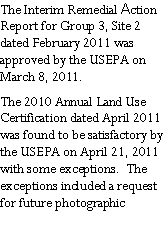 Text Box: The Interim Remedial Action Report for Group 3, Site 2 dated February 2011 was approved by the USEPA on March 8, 2011. The 2010 Annual Land Use Certification dated April 2011 was found to be satisfactory by the USEPA on April 21, 2011 with some exceptions.  The exceptions included a request for future photographic 