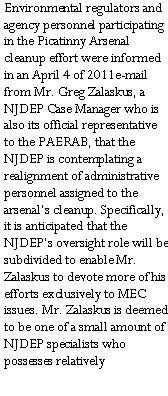 Text Box: Environmental regulators and agency personnel participating in the Picatinny Arsenal cleanup effort were informed in an April 4 of 2011e-mail from Mr. Greg Zalaskus, a NJDEP Case Manager who is also its official representative to the PAERAB, that the NJDEP is contemplating a realignment of administrative personnel assigned to the arsenal�s cleanup. Specifically, it is anticipated that the NJDEP�s oversight role will be subdivided to enable Mr. Zalaskus to devote more of his efforts exclusively to MEC issues. Mr. Zalaskus is deemed to be one of a small amount of NJDEP specialists who possesses relatively