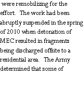 Text Box:  were remobilizing for the effort.  The work had been abruptly suspended in the spring of 2010 when detonation of MEC resulted in fragments being discharged offsite to a residential area.  The Army determined that some of 
