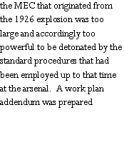 Text Box: the MEC that originated from the 1926 explosion was too large and accordingly too powerful to be detonated by the standard procedures that had been employed up to that time at the arsenal.  A work plan addendum was prepared