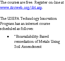 Text Box: The courses are free. Register on-line at        www.itrcweb.org/ibt.asp.The USEPA Technology Innovation Program has an internet course scheduled as follows:�Bioavailability-Based remediation of Metals Using Soil Amendment 