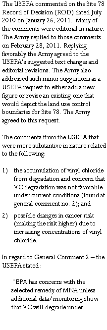 Text Box: The USEPA commented on the Site 78 Record of Decision (ROD) dated July 2010 on January 26, 2011.  Many of the comments were editorial in nature. The Army replied to those comments on February 28, 2011. Replying favorably the Army agreed to the USEPA�s suggested text changes and editorial revisions. The Army also addressed such minor suggestions as a USEPA request to either add a new figure or revise an existing one that would depict the land use control boundaries for Site 78. The Army agreed to this request. The comments from the USEPA that were more substantive in nature related to the following:  the accumulation of vinyl chloride from degradation and concern that VC degradation was not favorable under current conditions (found at general comment no. 2); andpossible changes in cancer risk (making the risk higher) due to increasing concentrations of vinyl chloride. In regard to General Comment 2 � the USEPA stated : �EPA has concerns with the selected remedy of MNA unless additional data/monitoring show that VC will degrade under 