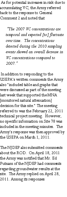 Text Box:  As for potential increases in risk due to accumulating VC, the Army referred back to the response to General Comment 2 and noted that �The 2007 VC concentrations are temporal and expected [to] fluctuate over time.  The concentrations detected during the 2010 sampling events showed an overall decrease in VC concentrations compared to 2007.� In addition to responding to the USEPA�s written comments the Army also �included table and graphs that were discussed as part of the meeting last week that supported the MNA [monitored natural attenuation] decision for this site.� The meeting referred to was the February 22, 2011 technical project meeting.  However, no specific information on Site 78 was included in the meeting minutes.  The Army�s response was then approved by the USEPA on March 1, 2011.The NJDEP also submitted comments about the ROD.  On April 18, 2011 the Army was notified that Mr. Ed Putnam of the NJDEP had comments regarding groundwater results at the site.  The Army replied on April 28, 2011. Among its responses 