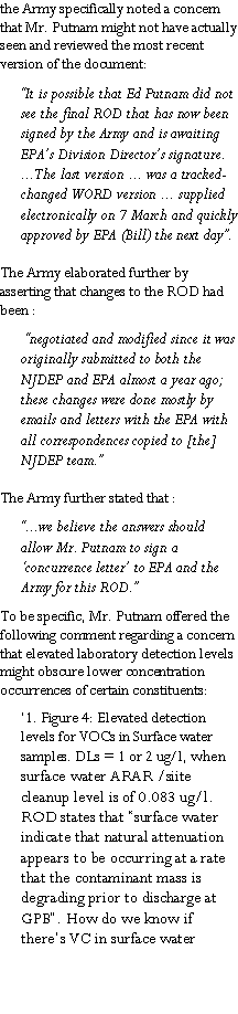 Text Box: the Army specifically noted a concern that Mr. Putnam might not have actually seen and reviewed the most recent version of the document:�It is possible that Ed Putnam did not see the final ROD that has now been signed by the Army and is awaiting EPA�s Division Director�s signature. ...The last version ... was a tracked-changed WORD version ... supplied electronically on 7 March and quickly approved by EPA (Bill) the next day�.The Army elaborated further by asserting that changes to the ROD had been : �negotiated and modified since it was originally submitted to both the NJDEP and EPA almost a year ago; these changes were done mostly by emails and letters with the EPA with all correspondences copied to [the] NJDEP team.� The Army further stated that :�...we believe the answers should allow Mr. Putnam to sign a �concurrence letter� to EPA and the Army for this ROD.�  To be specific, Mr. Putnam offered the following comment regarding a concern that elevated laboratory detection levels might obscure lower concentration occurrences of certain constituents:�1. Figure 4: Elevated detection levels for VOCs in Surface water samples. DLs = 1 or 2 ug/l, when surface water ARAR /siite cleanup level is of 0.083 ug/l. ROD states that �surface water indicate that natural attenuation appears to be occurring at a rate that the contaminant mass is degrading prior to discharge at GPB�. How do we know if there�s VC in surface water
