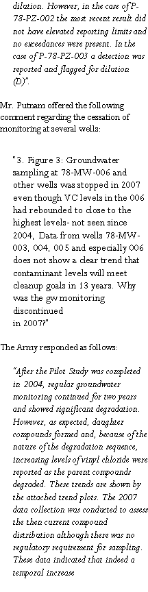 Text Box: dilution. However, in the case of P-78-PZ-002 the most recent result did not have elevated reporting limits and no exceedances were present. In the case of P-78-PZ-003 a detection was reported and flagged for dilution (D)�.Mr. Putnam offered the following comment regarding the cessation of monitoring at several wells:�3. Figure 3: Groundwater sampling at 78-MW-006 and other wells was stopped in 2007 even though VC levels in the 006 had rebounded to close to the highest levels- not seen since 2004, Data from wells 78-MW-003, 004, 005 and especially 006 does not show a clear trend that contaminant levels will meet cleanup goals in 13 years. Why was the gw monitoring discontinuedin 2007?�The Army responded as follows: �After the Pilot Study was completed in 2004, regular groundwater monitoring continued for two years and showed significant degradation. However, as expected, daughter compounds formed and, because of the nature of the degradation sequence, increasing levels of vinyl chloride were reported as the parent compounds degraded. These trends are shown by the attached trend plots. The 2007 data collection was conducted to assess the then current compound distribution although there was no regulatory requirement for sampling. These data indicated that indeed a temporal increase 
