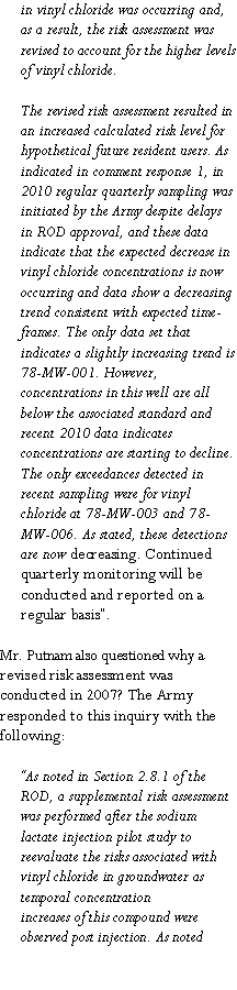 Text Box: in vinyl chloride was occurring and, as a result, the risk assessment was revised to account for the higher levels of vinyl chloride. The revised risk assessment resulted in an increased calculated risk level forhypothetical future resident users. As indicated in comment response 1, in 2010 regular quarterly sampling was initiated by the Army despite delays in ROD approval, and these data indicate that the expected decrease in vinyl chloride concentrations is now occurring and data show a decreasing trend consistent with expected time-frames. The only data set that indicates a slightly increasing trend is 78-MW-001. However, concentrations in this well are all below the associated standard and recent 2010 data indicates concentrations are starting to decline. The only exceedances detected in recent sampling were for vinyl chloride at 78-MW-003 and 78-MW-006. As stated, these detections are now decreasing. Continued quarterly monitoring will be conducted and reported on aregular basis�.Mr. Putnam also questioned why a revised risk assessment was conducted in 2007? The Army responded to this inquiry with the following:�As noted in Section 2.8.1 of the ROD, a supplemental risk assessment was performed after the sodium lactate injection pilot study to reevaluate the risks associated with vinyl chloride in groundwater as temporal concentrationincreases of this compound were observed post injection. As noted 