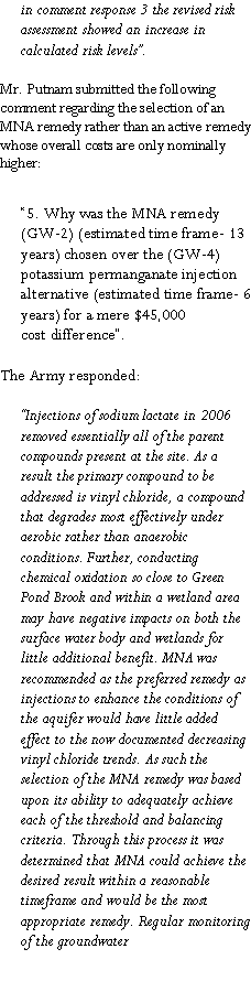Text Box: in comment response 3 the revised risk assessment showed an increase in calculated risk levels�.Mr. Putnam submitted the following comment regarding the selection of an MNA remedy rather than an active remedy whose overall costs are only nominally higher: �5. Why was the MNA remedy (GW-2) (estimated time frame- 13 years) chosen over the (GW-4)potassium permanganate injection alternative (estimated time frame- 6 years) for a mere $45,000cost difference�.The Army responded:�Injections of sodium lactate in 2006 removed essentially all of the parentcompounds present at the site. As a result the primary compound to beaddressed is vinyl chloride, a compound that degrades most effectively underaerobic rather than anaerobic conditions. Further, conducting chemical oxidation so close to Green Pond Brook and within a wetland area may have negative impacts on both the surface water body and wetlands for little additional benefit. MNA was recommended as the preferred remedy as injections to enhance the conditions of the aquifer would have little added effect to the now documented decreasing vinyl chloride trends. As such the selection of the MNA remedy was based upon its ability to adequately achieve each of the threshold and balancing criteria. Through this process it was determined that MNA could achieve the desired result within a reasonable timeframe and would be the most appropriate remedy. Regular monitoring of the groundwater
