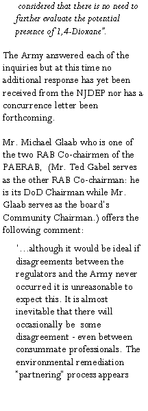 Text Box:  considered that there is no need to further evaluate the potential presence of 1,4-Dioxane�.The Army answered each of the inquiries but at this time no additional response has yet been received from the NJDEP nor has a concurrence letter been forthcoming.Mr. Michael Glaab who is one of the two RAB Co-chairmen of the PAERAB,  (Mr. Ted Gabel serves as the other RAB Co-chairman: he is its DoD Chairman while Mr. Glaab serves as the board�s Community Chairman.) offers the following comment: �...although it would be ideal if disagreements between the regulators and the Army never occurred it is unreasonable to expect this. It is almost inevitable that there will occasionally be  some disagreement - even between consummate professionals. The environmental remediation �partnering� process appears