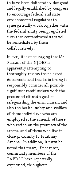 Text Box: to have been deliberately designed and legally established by congress to encourage federal and state environmental regulators to synergistically work together with the federal entity being regulated such that contaminated sites will be remediated by them collaboratively. In fact, it is encouraging that Mr. Putnam of the NJDEP is apparently attempting to thoroughly review the relevant documents and that he is trying to responsibly consider all possible significant ramifications with the presumed ultimate goal of safeguarding the environment and also the health, safety and welfare of those individuals who are employed at the arsenal, of those who reside on the premises of the arsenal and of those who live in close proximity to Picatinny Arsenal. In addition, it must be noted that many, if not most, community members of the PAERAB have repeatedly expressed, throughout 