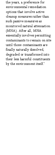 Text Box: the years, a preference for environmental remediation options that involve active cleanup measures rather than  such passive measures as monitored natural attenuation (MNA). After all, MNA essentially involves permitting contaminants to remain on site until those contaminants are finally naturally dissolved, degraded or transformed into their less harmful constituents by the environment itself.�