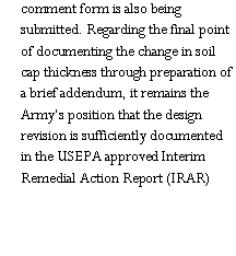 Text Box: comment form is also being submitted. Regarding the final point of documenting the change in soil cap thickness through preparation of a brief addendum, it remains the Army�s position that the design revision is sufficiently documented in the USEPA approved Interim Remedial Action Report (IRAR)