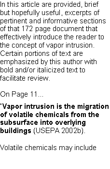 Text Box: In this article are provided, brief but hopefully useful, excerpts of pertinent and informative sections of that 172 page document that effectively introduce the reader to the concept of vapor intrusion. Certain portions of text are  emphasized by this author with bold and/or italicized text to facilitate review. On Page 11...�Vapor intrusion is the migration of volatile chemicals from the subsurface into overlying buildings (USEPA 2002b).Volatile chemicals may include