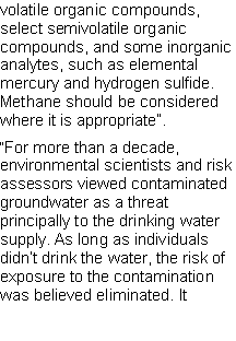 Text Box: volatile organic compounds, select semivolatile organic compounds, and some inorganic analytes, such as elemental mercury and hydrogen sulfide. Methane should be considered where it is appropriate�.�For more than a decade, environmental scientists and risk assessors viewed contaminated groundwater as a threat principally to the drinking water supply. As long as individuals didn�t drink the water, the risk of exposure to the contamination was believed eliminated. It