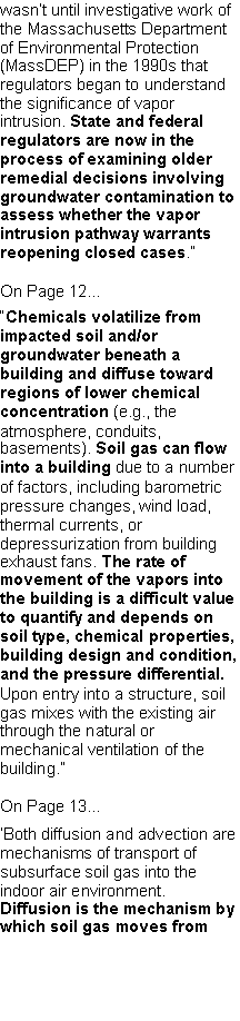 Text Box: wasn�t until investigative work of the Massachusetts Department of Environmental Protection (MassDEP) in the 1990s that regulators began to understand the significance of vapor intrusion. State and federal regulators are now in the process of examining older remedial decisions involving groundwater contamination to assess whether the vapor intrusion pathway warrants reopening closed cases.�On Page 12...�Chemicals volatilize from impacted soil and/or groundwater beneath a building and diffuse toward regions of lower chemical concentration (e.g., the atmosphere, conduits, basements). Soil gas can flow into a building due to a number of factors, including barometric pressure changes, wind load, thermal currents, or depressurization from building exhaust fans. The rate of movement of the vapors into the building is a difficult value to quantify and depends on soil type, chemical properties, building design and condition, and the pressure differential. Upon entry into a structure, soil gas mixes with the existing air through the natural or mechanical ventilation of the building.�On Page 13...�Both diffusion and advection are mechanisms of transport of subsurface soil gas into the indoor air environment. Diffusion is the mechanism by which soil gas moves from 