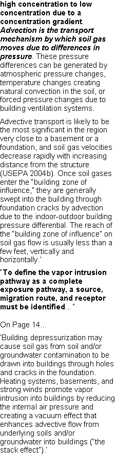 Text Box: high concentration to low concentration due to a concentration gradient. Advection is the transport mechanism by which soil gas moves due to differences in pressure. These pressure differences can be generated by atmospheric pressure changes, temperature changes creating natural convection in the soil, or forced pressure changes due to building ventilation systems.Advective transport is likely to be the most significant in the region very close to a basement or a foundation, and soil gas velocities decrease rapidly with increasing distance from the structure (USEPA 2004b). Once soil gases enter the �building zone of influence,� they are generally swept into the building through foundation cracks by advection due to the indoor-outdoor building pressure differential. The reach of the �building zone of influence� on soil gas flow is usually less than a few feet, vertically and horizontally.��To define the vapor intrusion pathway as a complete exposure pathway, a source, migration route, and receptor must be identified��On Page 14...�Building depressurization may cause soil gas from soil and/or groundwater contamination to be drawn into buildings through holes and cracks in the foundation. Heating systems, basements, and strong winds promote vapor intrusion into buildings by reducing the internal air pressure and creating a vacuum effect that enhances advective flow from underlying soils and/or groundwater into buildings (�the stack effect�).�
