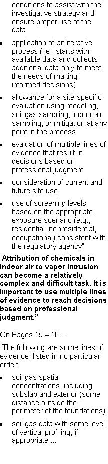 Text Box: conditions to assist with the investigative strategy and ensure proper use of the dataapplication of an iterative process (i.e., starts with available data and collects additional data only to meet the needs of making informed decisions)allowance for a site-specific evaluation using modeling, soil gas sampling, indoor air sampling, or mitigation at any point in the processevaluation of multiple lines of evidence that result in decisions based on professional judgmentconsideration of current and future site useuse of screening levels based on the appropriate exposure scenario (e.g., residential, nonresidential, occupational) consistent with the regulatory agency��Attribution of chemicals in indoor air to vapor intrusion can become a relatively complex and difficult task. It is important to use multiple lines of evidence to reach decisions based on professional judgment.�On Pages 15 � 16...�The following are some lines of evidence, listed in no particular order:soil gas spatial concentrations, including subslab and exterior (some distance outside the perimeter of the foundations) soil gas data with some level of vertical profiling, if appropriate �