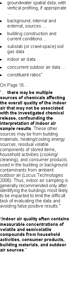 Text Box: groundwater spatial data, with vertical profiling, if appropriate �background, internal and external, sources �building construction and current conditions �subslab (or crawl-space) soil gas dataindoor air data �concurrent outdoor air data �constituent ratios�On Page 16...�� there may be multiple sources of chemicals affecting the overall quality of the indoor air that may not be associated with the investigated chemical release, confounding the interpretation of indoor air sample results. These other sources may be from building materials, heating/cooling energy sources, residual volatile components of stored items, household activities (cooking/cleaning), and consumer products used in the building or background contaminants from ambient outdoor air (Locus Technologies 2006). Thus, indoor air sampling is generally recommended only after identifying the buildings most likely to be impacted to limit the difficult task of evaluating the data and avoiding false positive results.��Indoor air quality often contains measurable concentrations of volatile and semivolatile compounds from household activities, consumer products, building materials, and outdoor air sources.�