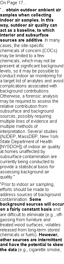 Text Box: On Page 17���obtain outdoor ambient air samples when collecting indoor air samples. In this way, outdoor air quality can act as a baseline, to which interior and subsurface sources are additive. In many cases, the site-specific chemicals of concern (COCs) may be limited to a few chemicals, which may not be present at significant background levels, so it may be possible to conduct indoor air monitoring for a target list of analytes and avoid complications associated with background contributions. Otherwise, a forensic analysis may be required to assess the relative contribution from subsurface and background sources, possibly requiring multiple lines of evidence and multiple methods of interpretation. Several studies (NJDEP, MassDEP, New York State Department of Health [NYSDOH]) of indoor air quality at homes unaffected by subsurface contamination arecurrently being conducted to provide a statistical basis for assessing background air quality.��Prior to indoor air sampling, efforts should be made to address sources of background contamination. Some background sources will occur on a fairly constant basis and are difficult to eliminate (e.g., off-gassing from furniture and treated wood surfaces, volatiles released from long-term stored chemicals or fuels). However, other sources are intermittent and have the potential to skew the data (e.g., cigarette smoke, 