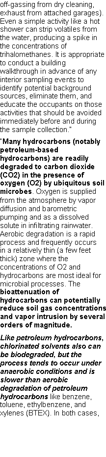 Text Box: off-gassing from dry cleaning, exhaust from attached garages). Even a simple activity like a hot shower can strip volatiles from the water, producing a spike in the concentrations of trihalomethanes. It is appropriate to conduct a building walkthrough in advance of any interior sampling events to identify potential background sources, eliminate them, and educate the occupants on those activities that should be avoided immediately before and during the sample collection.��Many hydrocarbons (notably petroleum-based hydrocarbons) are readily degraded to carbon dioxide (CO2) in the presence of oxygen (O2) by ubiquitous soil microbes. Oxygen is supplied from the atmosphere by vapor diffusion and barometric pumping and as a dissolved solute in infiltrating rainwater. Aerobic degradation is a rapid process and frequently occurs in a relatively thin (a few feet thick) zone where the concentrations of O2 and hydrocarbons are most ideal for microbial processes. The bioattenuation of hydrocarbons can potentially reduce soil gas concentrations and vapor intrusion by several orders of magnitude.Like petroleum hydrocarbons, chlorinated solvents also can be biodegraded, but the process tends to occur under anaerobic conditions and is slower than aerobic degradation of petroleum hydrocarbons like benzene, toluene, ethylbenzene, and xylenes (BTEX). In both cases, 