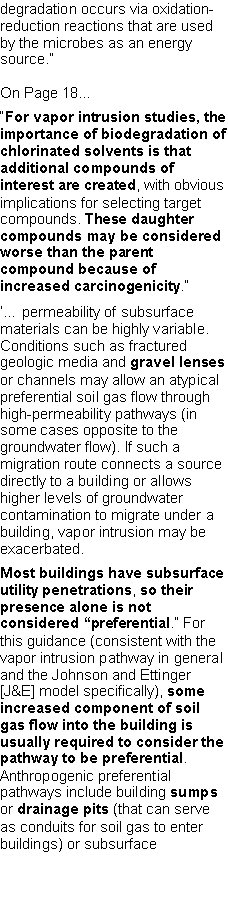 Text Box: degradation occurs via oxidation-reduction reactions that are used by the microbes as an energy source.�On Page 18��For vapor intrusion studies, the importance of biodegradation of chlorinated solvents is that additional compounds of interest are created, with obvious implications for selecting target compounds. These daughter compounds may be considered worse than the parent compound because of increased carcinogenicity.��� permeability of subsurface materials can be highly variable. Conditions such as fractured geologic media and gravel lenses or channels may allow an atypical preferential soil gas flow through high-permeability pathways (in some cases opposite to the groundwater flow). If such a migration route connects a source directly to a building or allows higher levels of groundwater contamination to migrate under a building, vapor intrusion may be exacerbated.Most buildings have subsurface utility penetrations, so their presence alone is not considered �preferential.� For this guidance (consistent with the vapor intrusion pathway in general and the Johnson and Ettinger [J&E] model specifically), some increased component of soil gas flow into the building is usually required to consider the pathway to be preferential. Anthropogenic preferential pathways include building sumps or drainage pits (that can serve as conduits for soil gas to enter buildings) or subsurface 