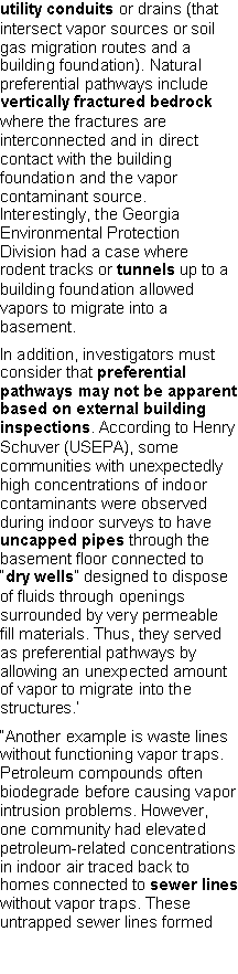 Text Box: utility conduits or drains (that intersect vapor sources or soil gas migration routes and a building foundation). Natural preferential pathways include vertically fractured bedrock where the fractures are interconnected and in direct contact with the building foundation and the vapor contaminant source. Interestingly, the Georgia Environmental Protection Division had a case where rodent tracks or tunnels up to a building foundation allowed vapors to migrate into a basement.In addition, investigators must consider that preferential pathways may not be apparent based on external building inspections. According to Henry Schuver (USEPA), some communities with unexpectedly high concentrations of indoor contaminants were observed during indoor surveys to have uncapped pipes through the basement floor connected to �dry wells� designed to dispose of fluids through openings surrounded by very permeable fill materials. Thus, they served as preferential pathways by allowing an unexpected amount of vapor to migrate into the structures.��Another example is waste lines without functioning vapor traps. Petroleum compounds often biodegrade before causing vapor intrusion problems. However, one community had elevated petroleum-related concentrations in indoor air traced back to homes connected to sewer lines without vapor traps. These untrapped sewer lines formed