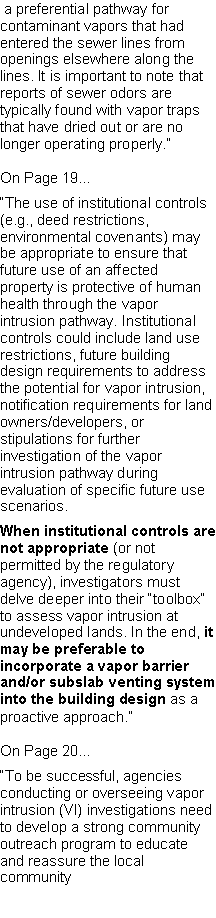 Text Box:  a preferential pathway for contaminant vapors that had entered the sewer lines from openings elsewhere along the lines. It is important to note that reports of sewer odors are typically found with vapor traps that have dried out or are no longer operating properly.�On Page 19...�The use of institutional controls (e.g., deed restrictions, environmental covenants) may be appropriate to ensure that future use of an affected property is protective of human health through the vapor intrusion pathway. Institutional controls could include land use restrictions, future building design requirements to addressthe potential for vapor intrusion, notification requirements for land owners/developers, or stipulations for further investigation of the vapor intrusion pathway during evaluation of specific future use scenarios.When institutional controls are not appropriate (or not permitted by the regulatory agency), investigators must delve deeper into their �toolbox� to assess vapor intrusion at undeveloped lands. In the end, it may be preferable to incorporate a vapor barrier and/or subslab venting system into the building design as a proactive approach.�On Page 20...�To be successful, agencies conducting or overseeing vapor intrusion (VI) investigations need to develop a strong community outreach program to educate and reassure the local community 