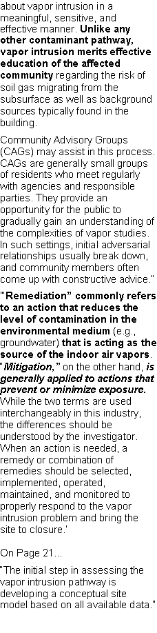 Text Box: about vapor intrusion in a meaningful, sensitive, and effective manner. Unlike any other contaminant pathway, vapor intrusion merits effective education of the affected community regarding the risk of soil gas migrating from the subsurface as well as background sources typically found in the building.Community Advisory Groups (CAGs) may assist in this process. CAGs are generally small groups of residents who meet regularly with agencies and responsible parties. They provide an opportunity for the public to gradually gain an understanding of the complexities of vapor studies. In such settings, initial adversarialrelationships usually break down, and community members often come up with constructive advice.���Remediation� commonly refers to an action that reduces the level of contamination in the environmental medium (e.g., groundwater) that is acting as the source of the indoor air vapors. �Mitigation,� on the other hand, is generally applied to actions that prevent or minimize exposure. While the two terms are used interchangeably in this industry, the differences should be understood by the investigator. When an action is needed, a remedy or combination of remedies should be selected, implemented, operated, maintained, and monitored to properly respond to the vapor intrusion problem and bring the site to closure.�On Page 21...�The initial step in assessing the vapor intrusion pathway is developing a conceptual site model based on all available data.�