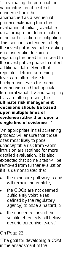 Text Box: ��evaluating the potential for vapor intrusion at a site of concern should beapproached as a sequential process extending from the evaluation of initially available data through the determination of no further action or mitigation. This section is intended to help the investigator evaluate existing data and make decisions regarding the need to proceed to the investigative phase to collect additional data. Given that regulator-defined screening levels are often close to background levels for many compounds and that spatial/temporal variability and sampling bias are often present, the ultimate risk management decisions should be based upon multiple lines of evidence rather than upon a single line of evidence...��An appropriate initial screening process will ensure that those sites most likely to pose unacceptable risk from vapor intrusion are retained for more detailed evaluation. It is also expected that some sites will be removed from further evaluation if it is demonstrated thatthe exposure pathway is and will remain incomplete,the COCs are not deemed sufficiently volatile (as defined by the regulatory agency) to pose a hazard, orthe concentrations of the volatile chemicals fall below generic screening levels.�On Page 22...�The goal for developing a CSM in the assessment of the
