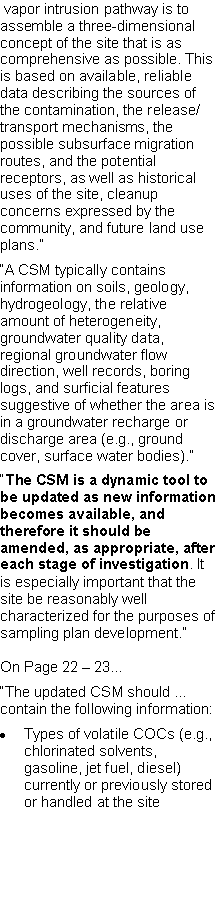 Text Box:  vapor intrusion pathway is to assemble a three-dimensional concept of the site that is as comprehensive as possible. This is based on available, reliable data describing the sources of the contamination, the release/transport mechanisms, the possible subsurface migration routes, and the potential receptors, as well as historical uses of the site, cleanup concerns expressed by the community, and future land use plans.��A CSM typically contains information on soils, geology, hydrogeology, the relative amount of heterogeneity, groundwater quality data, regional groundwater flow direction, well records, boring logs, and surficial features suggestive of whether the area is in a groundwater recharge or discharge area (e.g., ground cover, surface water bodies).��The CSM is a dynamic tool to be updated as new information becomes available, and therefore it should be amended, as appropriate, after each stage of investigation. It is especially important that the site be reasonably well characterized for the purposes of sampling plan development.�On Page 22 � 23...�The updated CSM should � contain the following information:Types of volatile COCs (e.g., chlorinated solvents, gasoline, jet fuel, diesel) currently or previously stored or handled at the site