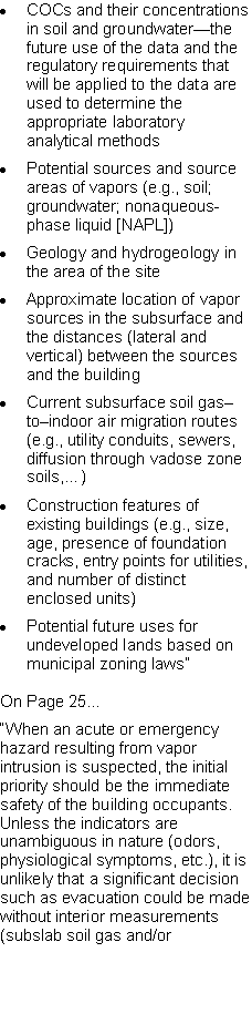 Text Box: COCs and their concentrations in soil and groundwater�the future use of the data and the regulatory requirements that will be applied to the data are used to determine the appropriate laboratory analytical methodsPotential sources and source areas of vapors (e.g., soil; groundwater; nonaqueous-phase liquid [NAPL])Geology and hydrogeology in the area of the siteApproximate location of vapor sources in the subsurface and the distances (lateral and vertical) between the sources and the buildingCurrent subsurface soil gas�to�indoor air migration routes (e.g., utility conduits, sewers, diffusion through vadose zone soils,�)Construction features of existing buildings (e.g., size, age, presence of foundation cracks, entry points for utilities, and number of distinct enclosed units)Potential future uses for undeveloped lands based on municipal zoning laws�On Page 25��When an acute or emergency hazard resulting from vapor intrusion is suspected, the initial priority should be the immediate safety of the building occupants. Unless the indicators are unambiguous in nature (odors, physiological symptoms, etc.), it is unlikely that a significant decision such as evacuation could be made without interior measurements (subslab soil gas and/or 