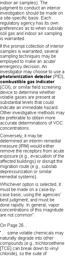 Text Box: indoor air samples). The judgment to conduct an interior investigation should be made on a site-specific basis. Each regulatory agency has its own preferences as to when subslab soil gas and indoor air sampling is warranted.If the prompt collection of interior samples is warranted, several sampling techniques may be employed to make an acute/emergency decision. An investigator may choose to use a photoionization detector (PID), combustible gas indicator (CGI), or similar field screening device to determine whether volatile gases are present at substantial levels that could indicate an immediate hazard. Other investigative methods may be preferable to obtain more accurate determinations of VOC concentrations.Conversely, it may be determined an interim remedial measure (IRM) would either remove the receptors from acute exposure (e.g., evacuation of the affected buildings) or disrupt the migration route (e.g., subslab depressurization or similar remedial systems).Whichever option is selected, it must be made on a case-by-case basis, using the agencies� best judgment, and must be done rapidly. In general, vapor concentrations of this magnitude are not common�.On Page 26��� some volatile chemicals may naturally degrade into other compounds (e.g., trichloroethene[TCE] can break down to vinyl chloride), so the suite of 