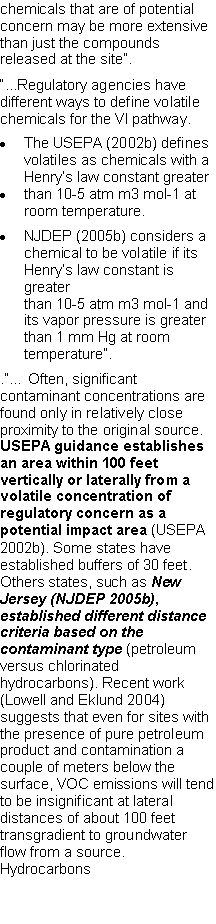 Text Box: chemicals that are of potential concern may be more extensive than just the compounds released at the site�.�...Regulatory agencies have different ways to define volatile chemicals for the VI pathway.The USEPA (2002b) defines volatiles as chemicals with a Henry�s law constant greaterthan 10-5 atm m3 mol-1 at room temperature.NJDEP (2005b) considers a chemical to be volatile if its Henry�s law constant is greaterthan 10-5 atm m3 mol-1 and its vapor pressure is greater than 1 mm Hg at room temperature�..�� Often, significant contaminant concentrations are found only in relatively close proximity to the original source. USEPA guidance establishes an area within 100 feet vertically or laterally from a volatile concentration of regulatory concern as a potential impact area (USEPA 2002b). Some states have established buffers of 30 feet. Others states, such as New Jersey (NJDEP 2005b),established different distance criteria based on the contaminant type (petroleum versus chlorinatedhydrocarbons). Recent work (Lowell and Eklund 2004) suggests that even for sites with the presence of pure petroleum product and contamination acouple of meters below the surface, VOC emissions will tend to be insignificant at lateral distances of about 100 feet transgradient to groundwater flow from a source. Hydrocarbons 