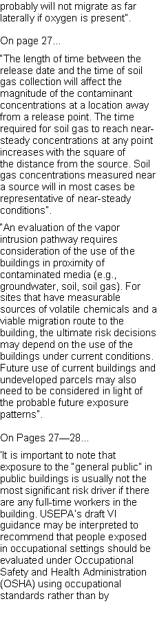Text Box: probably will not migrate as far laterally if oxygen is present�.On page 27��The length of time between the release date and the time of soil gas collection will affect themagnitude of the contaminant concentrations at a location away from a release point. The time required for soil gas to reach near-steady concentrations at any point increases with the square ofthe distance from the source. Soil gas concentrations measured near a source will in most cases be representative of near-steady conditions�.�An evaluation of the vapor intrusion pathway requires consideration of the use of the buildings in proximity of contaminated media (e.g., groundwater, soil, soil gas). For sites that have measurable sources of volatile chemicals and a viable migration route to the building, the ultimate risk decisions may depend on the use of the buildings under current conditions. Future use of current buildings and undeveloped parcels may also need to be considered in light of the probable future exposure patterns�.On Pages 27�28��It is important to note that exposure to the �general public� in public buildings is usually not the most significant risk driver if there are any full-time workers in the building. USEPA�s draft VI guidance may be interpreted to recommend that people exposed in occupational settings should be evaluated under Occupational Safety and Health Administration (OSHA) using occupational standards rather than by 
