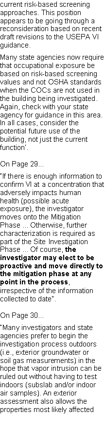 Text Box: current risk-based screening approaches. This position appears to be going through a reconsideration based on recent draft revisions to the USEPA VI guidance.Many state agencies now require that occupational exposure be based on risk-based screening values and not OSHA standards when the COCs are not used in the building being investigated. Again, check with your state agency for guidance in this area. In all cases, consider the potential future use of the building, not just the current function�.On Page 29��If there is enough information to confirm VI at a concentration that adversely impacts humanhealth (possible acute exposure), the investigator moves onto the Mitigation Phase ... Otherwise, further characterization is required as part of the Site Investigation Phase ... Of course, the investigator may elect to be proactive and move directly to the mitigation phase at any point in the process, irrespective of the information collected to date�.On Page 30��Many investigators and state agencies prefer to begin the investigation process outdoors (i.e., exterior groundwater or soil gas measurements) in the hope that vapor intrusion can be ruled out without having to test indoors (subslab and/or indoor air samples). An exterior assessment also allows the properties most likely affected