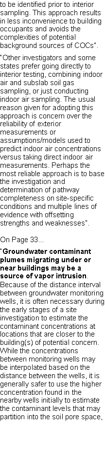 Text Box: to be identified prior to interior sampling. This approach results in less inconvenience to building occupants and avoids the complexities of potential background sources of COCs�.�Other investigators and some states prefer going directly to interior testing, combining indoor air and subslab soil gas sampling, or just conducting indoor air sampling. The usual reason given for adopting this approach is concern over the reliability of exterior measurements orassumptions/models used to predict indoor air concentrations versus taking direct indoor airmeasurements. Perhaps the most reliable approach is to base the investigation and determination of pathway completeness on site-specific conditions and multiple lines of evidence with offsetting strengths and weaknesses�.On Page 33��Groundwater contaminant plumes migrating under or near buildings may be a source of vapor intrusion. Because of the distance interval between groundwater monitoring wells, it is often necessary during the early stages of a site investigation to estimate the contaminant concentrations at locations that are closer to the building(s) of potential concern. While the concentrations between monitoring wells may be interpolated based on the distance between the wells, it is generally safer to use the higher concentration found in the nearby wells initially to estimate the contaminant levels that may partition into the soil pore space,
