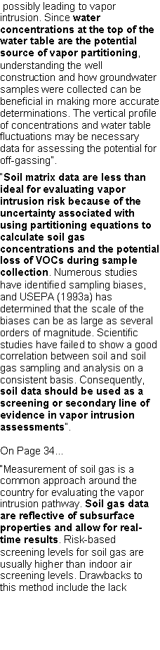 Text Box:  possibly leading to vapor intrusion. Since water concentrations at the top of the water table are the potential source of vapor partitioning, understanding the well construction and how groundwater samples were collected can be beneficial in making more accurate determinations. The vertical profile of concentrations and water table fluctuations may be necessary data for assessing the potential for off-gassing�.�Soil matrix data are less than ideal for evaluating vapor intrusion risk because of the uncertainty associated with using partitioning equations to calculate soil gas concentrations and the potential loss of VOCs during sample collection. Numerous studies have identified sampling biases, and USEPA (1993a) has determined that the scale of the biases can be as large as several orders of magnitude. Scientific studies have failed to show a good correlation between soil and soil gas sampling and analysis on a consistent basis. Consequently, soil data should be used as a screening or secondary line of evidence in vapor intrusion assessments�.On Page 34��Measurement of soil gas is a common approach around the country for evaluating the vaporintrusion pathway. Soil gas data are reflective of subsurface properties and allow for real-time results. Risk-based screening levels for soil gas are usually higher than indoor air screening levels. Drawbacks to this method include the lack 