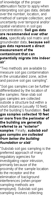 Text Box: of knowledge of the proper attenuation factor to apply when interpreting soil gas data; debate over the number, location, and method of sample collection; and uncertainty over temporal and/or spatial variations in soil gas concentrations. Soil gas data are recommended over other data, specifically soil matrix and groundwater data, because soil gas data represent a direct measurement of the contaminant that can potentially migrate into indoor air�.�Two methods are available to measure soil gas contamination in the unsaturated zone, active and passive soil gas sampling�.�Soil gas samples can be further differentiated by the location of the samples. Near-slab soilgas samples are collected outside a structure but within a short distance (usually 10 feet) of the building�s foundation. Soil gas samples collected 10 feet or more from the perimeter ofthe building are generally referred to as �exterior� samples. Finally, subslab soil gas samples are collected from below the building foundation or slab�.�Subslab soil gas sampling is the preferred approach of many regulatory agencies forinvestigating vapor intrusion, primarily because of the proximity of the sample location to the receptor and the elimination of background interferences (when proper sampling methods are employed). Subslab soil gas sampling involves collecting