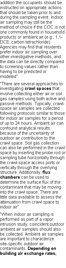 Text Box: addition the occupants should be instructed on appropriate actions that should be taken prior to and during the sampling event. Indoor air sampling may still be the method of choice if the COC is not one commonly found in household products or ambient air (e.g., 1,1-DCE, carbon tetrachloride). Agencies may find that residents prefer indoor air sampling over other investigative methods, and the data can be directly compared to screening values rather than having to be predicted or modeled�.�There are several approaches to investigating crawl spaces that involve collecting either air or soil gas samples using both active and passive methods. Typically, crawl-space air samples are collected following protocols similar to those for indoor air samples for a period of up to 24 hours. Ambient air can confound analytical results because of the uncertainty of outdoor air contribution to the crawl space. Soil gas collection can also be performed in the crawl space by inserting the probe rod or sampling tube horizontally through the crawl-space access ports or vertically through the overlying structure. Additionally, flux chambers can be used to determine the surface flux of the contaminant that may be moving into the crawl space. There are little data available to assess the attenuation from crawl space to indoor air�.�When indoor air sampling is performed as part of a vapor intrusion study, coincident outdoor ambient air samples should also be collected. Ambient air samples are important to characterizesite-specific outdoor air contaminants. Depending on building air exchange rates, 