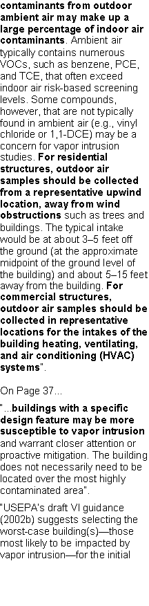 Text Box: contaminants from outdoor ambient air may make up a large percentage of indoor air contaminants. Ambient air typically contains numerous VOCs, such as benzene, PCE, and TCE, that often exceed indoor air risk-based screening levels. Some compounds, however, that are not typically found in ambient air (e.g., vinyl chloride or 1,1-DCE) may be a concern for vapor intrusion studies. For residential structures, outdoor air samples should be collected from a representative upwindlocation, away from wind obstructions such as trees and buildings. The typical intake would be at about 3�5 feet off the ground (at the approximate midpoint of the ground level of the building) and about 5�15 feet away from the building. For commercial structures, outdoor air samples should be collected in representative locations for the intakes of the building heating, ventilating, and air conditioning (HVAC) systems�.On Page 37��...buildings with a specific design feature may be more susceptible to vapor intrusion and warrant closer attention or proactive mitigation. The building does not necessarily need to be located over the most highly contaminated area�.�USEPA�s draft VI guidance (2002b) suggests selecting the worst-case building(s)�those most likely to be impacted by vapor intrusion�for the initial 