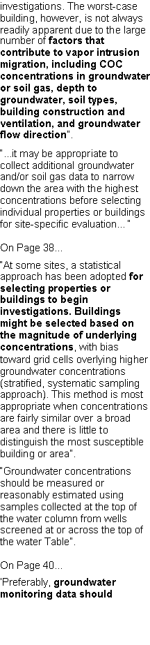 Text Box: investigations. The worst-case building, however, is not always readily apparent due to the large number of factors that contribute to vapor intrusion migration, including COC concentrations in groundwater or soil gas, depth to groundwater, soil types, building construction and ventilation, and groundwater flow direction�.�...it may be appropriate to collect additional groundwater and/or soil gas data to narrow down the area with the highest concentrations before selecting individual properties or buildings for site-specific evaluation��On Page 38��At some sites, a statistical approach has been adopted for selecting properties or buildings to begin investigations. Buildings might be selected based on the magnitude of underlying concentrations, with bias toward grid cells overlying higher groundwater concentrations(stratified, systematic sampling approach). This method is most appropriate when concentrationsare fairly similar over a broad area and there is little to distinguish the most susceptible building or area�.�Groundwater concentrations should be measured or reasonably estimated using samples collected at the top of the water column from wells screened at or across the top of the water Table�.On Page 40...�Preferably, groundwater monitoring data should 