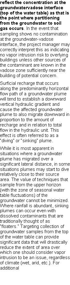 Text Box: reflect the concentration at the groundwatervadose interface (top of the water table) as that is the point where partitioning from the groundwater to soil gas occurs. In the event that sampling shows no contamination at the groundwater-vadose interface, the project manager may correctly interpret this as indicating no vapor intrusion risk to overlying buildings unless other sources of the contaminant are known in the vadose zone sufficiently near the building of potential concern. Surficial recharge that occurs along the predominantly horizontal flow path of a groundwater plume will tend to establish a downward vertical hydraulic gradient and cause the affected groundwater plume to also migrate downward in proportion to the amount of recharge and in relation to total flow in the hydraulic unit. This effect is often referred to as a �diving� or �sinking� plume. While it is most apparent in situations where a groundwater plume has migrated over a significant lateral distance, in some situations plumes may start to dive relatively close to their source area. The value of techniques that sample from the upper horizon (with the zone of seasonal water table fluctuations) of the groundwater cannot be minimized. Where rainfall is abundant, sinking plumes can occur even with dissolved contaminants that aretraditionally thought of as �floaters.� Targeting collection of groundwater samples from the top of the water table can provide significant data that will drastically reduce the extent of area over which one should consider vapor intrusion to be an issue, regardless of climate (wet, arid, etc.). For additional