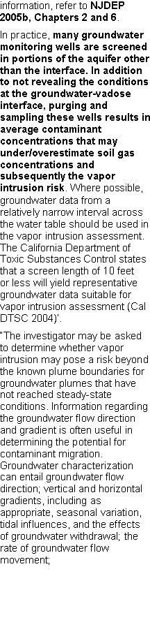 Text Box: information, refer to NJDEP 2005b, Chapters 2 and 6.In practice, many groundwater monitoring wells are screened in portions of the aquifer other than the interface. In addition to not revealing the conditions at the groundwater-vadoseinterface, purging and sampling these wells results in average contaminant concentrations that may under/overestimate soil gas concentrations and subsequently the vapor intrusion risk. Where possible, groundwater data from a relatively narrow interval across the water table should be used in the vapor intrusion assessment. The California Department of Toxic Substances Control states that a screen length of 10 feet or less will yield representative groundwater data suitable for vapor intrusion assessment (Cal DTSC 2004)�.�The investigator may be asked to determine whether vapor intrusion may pose a risk beyond the known plume boundaries for groundwater plumes that have not reached steady-state conditions. Information regarding the groundwater flow direction and gradient is often useful in determining the potential for contaminant migration. Groundwater characterization can entail groundwater flow direction; vertical and horizontal gradients, including as appropriate, seasonal variation, tidal influences, and the effects of groundwater withdrawal; the rate of groundwater flowmovement; 