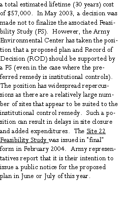 Text Box: a total estimated lifetime (30 years) cost of $57,000.  In May 2003, a decision was made not to finalize the associated Feasibility Study (FS).  However, the Army Environmental Center has taken the position that a proposed plan and Record of Decision (ROD) should be supported by a FS (even in the case where the preferred remedy is institutional controls).  The position has widespread repercussions as there are a relatively large number of sites that appear to be suited to the institutional control remedy.  Such a position can result in delays in site closure and added expenditures.  The Site 22 Feasibility Study was issued in “final” form in February 2004.  Army representatives report that it is their intention to issue a public notice for the proposed plan in June or July of this year. 