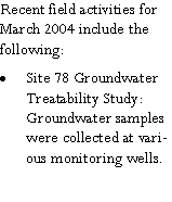 Text Box: Recent field activities for March 2004 include the following:Site 78 Groundwater Treatability Study:  Groundwater samples were collected at various monitoring wells.