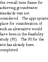 Text Box: the overall time frame for achieving groundwater standards was not considered.  The appropriate place for consideration of such an alternative would have been in the feasibility study (FS).  The FS for the site has already been completed 
