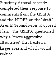 Text Box: Picatinny Arsenal recently completed their response to comments from the USEPA and the NJDEP on the �draft� Area E Groundwater Proposed Plan.  The USEPA questioned why a �more aggressive alternative� that treated a larger area and which would reduce