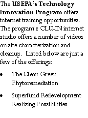 Text Box: The USEPA�s Technology Innovation Program offers internet training opportunities.  The program�s CLU-IN internet studio offers a number of videos on site characterization and cleanup.  Listed below are just a few of the offerings:The Clean Green -         PhytoremediationSuperfund Redevelopment:  Realizing Possibilities
