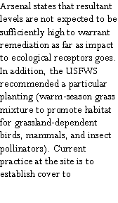 Text Box: Arsenal states that resultant levels are not expected to be sufficiently high to warrant remediation as far as impact to ecological receptors goes.  In addition, the USFWS recommended a particular planting (warm-season grass mixture to promote habitat for grassland-dependent birds, mammals, and insect pollinators). Current practice at the site is to establish cover to 