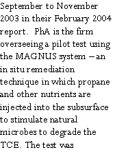 Text Box: September to November 2003 in their February 2004 report.  PhA is the firm overseeing a pilot test using the MAGNUS system  an in situ remediation technique in which propane and other nutrients are injected into the subsurface to stimulate natural microbes to degrade the TCE. The test was 
